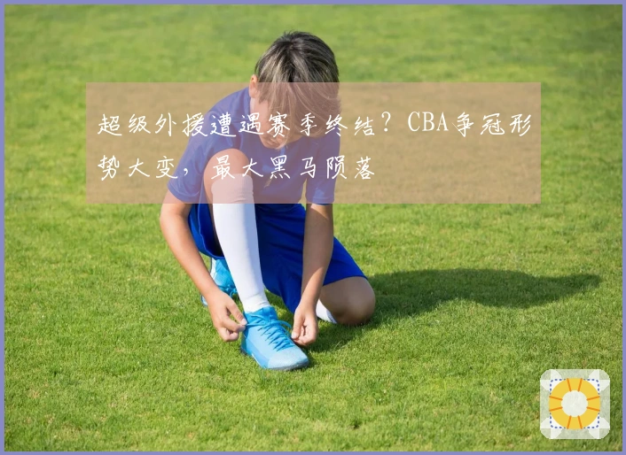 超级外援遭遇赛季终结?CBA争冠形势大变,最大黑马陨落
