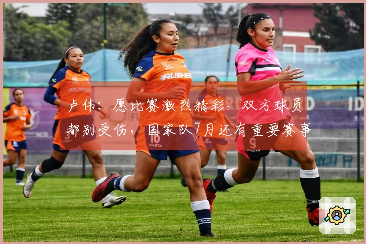 卢伟：愿比赛激烈精彩，双方球员都别受伤，国家队7月还有重要赛事