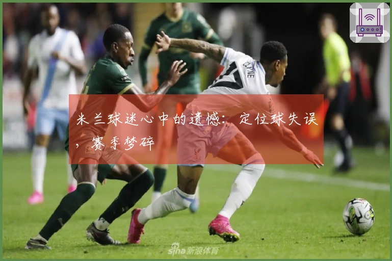 米兰球迷心中的遗憾：定位球失误，赛季梦碎