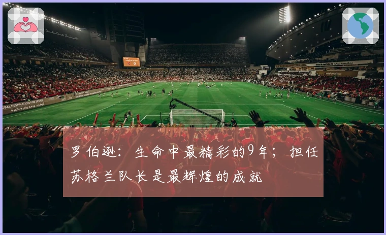 罗伯逊:生命中最精彩的9年;担任苏格兰队长是最辉煌的成就